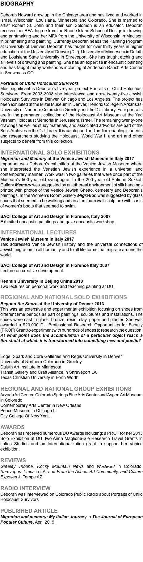 BIOGRAPHY Deborah Howard grew up in the Chicago area and has lived and worked in Israel, Wisconsin, Louisiana, Minnesota and Colorado. She is married to artist Robert St. John and their son Solomon is an educator. Deborah received her BFA degree from the Rhode Island School of Design in drawing and printmaking and her MFA from the University of Wisconsin in Madison in printmaking and painting. Currently Deborah heads the Painting Program at University of Denver. Deborah has taught for over thirty years in higher education at the University of Denver (DU), University of Minnesota in Duluth and Louisiana State University in Shreveport. She has taught etching and all levels of drawing and painting. She has an expertise in encaustic painting and has taught many workshops including at Anderson Ranch Arts Center in Snowmass CO. Portraits of Child Holocaust Survivors Most significant is Deborah’s five-year project Portraits of Child Holocaust Survivors. From 2003-2008 she interviewed and drew twenty-five Jewish Holocaust Survivors in Denver, Chicago and Los Angeles. The project has been exhibited at the Mizel Museum in Denver, Hendrix College in Arkansas, University of Northern Colorado in Greeley and the DU Library. Four portraits are in the permanent collection of the Holocaust Art Museum at the Yad Vashem Holocaust Memorial in Jerusalem, Israel. The remaining twenty-one drawings as well as study materials, and associated artworks are part of the Beck Archives in the DU library. It is catalogued and on-line enabling students and researchers studying the Holocaust, World War II and art and other subjects to benefit from this collection. INTERNATIONAL SOLO EXHIBITIONS Migration and Memory at the Venice Jewish Museum in Italy 2017 Important was Deborah’s exhibition at the Venice Jewish Museum where she interpreted the Venetian Jewish experience in a universal and contemporary manner. Work was in two galleries that were once part of the Museum’s 500-year-old synagogue. In the 200-year-old Antique Sukkah Gallery Memory was suggested by an ethereal environment of silk hangings printed with photos of the Venice Jewish Ghetto, cemetery and Deborah’s paintings. In the Women’s Room Gallery Migration was suggested by glass shoes that seemed to be walking and an aluminum wall sculpture with casts of women’s boots that seemed to swim. SACI College of Art and Design in Florence, Italy 2007 Exhibited encaustic paintings and gave encaustic workshop. INTERNATIONAL LECTURES Venice Jewish Museum in Italy 2017 Talk addressed Venice Jewish History and the universal connections of Jewish migration to all humanity and to all life forms that migrate around the world. SACI College of Art and Design in Florence Italy 2007 Lecture on creative development. Renmin University in Beijing China 2010 Two lectures on personal work and teaching painting at DU. REGIONAL AND NATIONAL SOLO EXHIBITIONS Beyond the Shore at the University of Denver 2013 This was an extensive and experimental exhibition focusing on shoes from different time periods as part of paintings, sculptures and installations. The shoes were cast in glass, bronze, resin, clay, paper and plaster. She was awarded a $20,000 DU Professional Research Opportunities for Faculty (PROF) Grant to experiment with hundreds of shoes to research the question: At what point does the accumulation of a particular object reach a threshold at which it is transformed into something new and poetic? Edge, Spark and Core Galleries and Regis University in Denver University of Northern Colorado in Greeley Duluth Art Institute in Minnesota Transit Gallery and Craft Alliance in Shreveport LA Texas Christian University in Forth Worth REGIONAL AND NATIONAL GROUP EXHIBITIONS Arvada Art Center, Colorado Springs Fine Arts Center and Aspen Art Museum in Colorado Contemporary Arts Center in New Orleans Peace Museum in Chicago IL City College Of New York. AWARDS Deborah has received numerous DU Awards including: a PROF for her 2013 Solo Exhibition at DU, two Anna Maglione-Sie Research Travel Grants in Italian Studies and an Internationalization grant to support her Venice exhibition. REVIEWS Greeley Tribune, Rocky Mountain News and Westward in Colorado. Shreveport Times in LA, and From the Ashes: Art Community, and Culture Exposed in Tempe AZ. RADIO INTERVIEW Deborah was interviewed on Colorado Public Radio about Portraits of Child Holocaust Survivors PUBLISHED ARTICLE Migration and memory: My Italian Journey in The Journal of European Popular Culture, April 2019. 