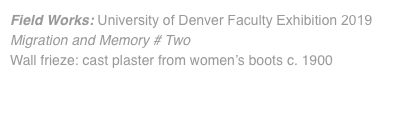 Field Works: University of Denver Faculty Exhibition 2019 Migration and Memory # Two Wall frieze: cast plaster from women’s boots c. 1900 