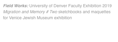 Field Works: University of Denver Faculty Exhibition 2019 Migration and Memory # Two sketchbooks and maquettes for Venice Jewish Museum exhibition 