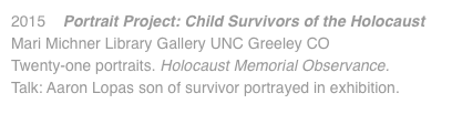 2015 Portrait Project: Child Survivors of the Holocaust Mari Michner Library Gallery UNC Greeley CO Twenty-one portraits. Holocaust Memorial Observance. Talk: Aaron Lopas son of survivor portrayed in exhibition.