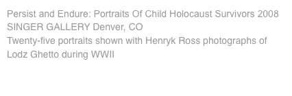 Persist and Endure: Portraits Of Child Holocaust Survivors 2008 SINGER GALLERY Denver, CO Twenty-five portraits shown with Henryk Ross photographs of Lodz Ghetto during WWII